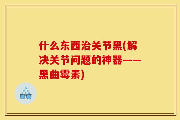 什么东西治关节黑(解决关节问题的神器——黑曲霉素)