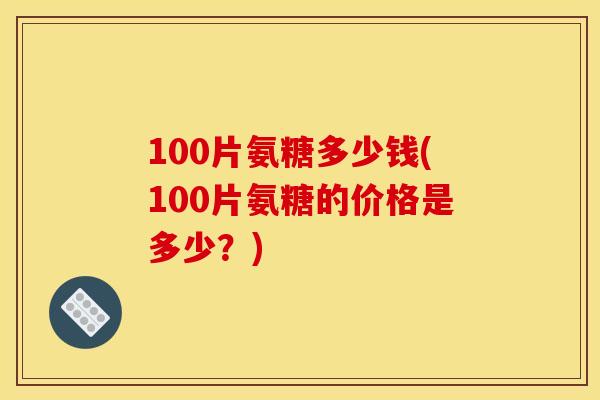 100片氨糖多少钱(100片氨糖的价格是多少？)