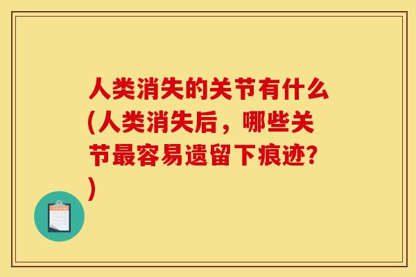 人类消失的关节有什么(人类消失后，哪些关节最容易遗留下痕迹？)