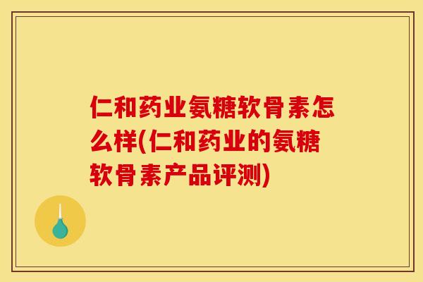 仁和药业氨糖软骨素怎么样(仁和药业的氨糖软骨素产品评测)