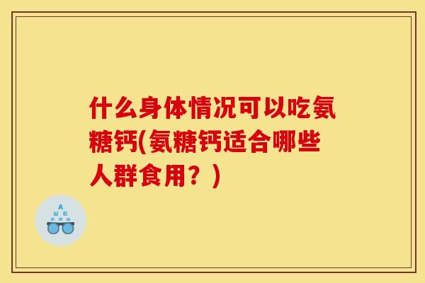 什么身体情况可以吃氨糖钙(氨糖钙适合哪些人群食用？)