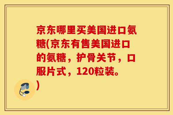 京东哪里买美国进口氨糖(京东有售美国进口的氨糖，护骨关节，口服片式，120粒装。)