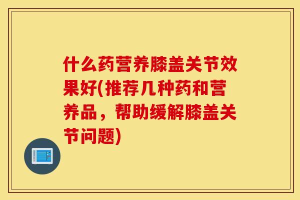 什么药营养膝盖关节效果好(推荐几种药和营养品，帮助缓解膝盖关节问题)