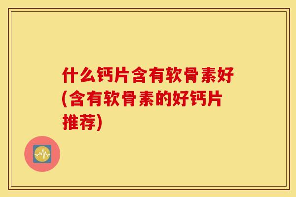 什么钙片含有软骨素好(含有软骨素的好钙片推荐)