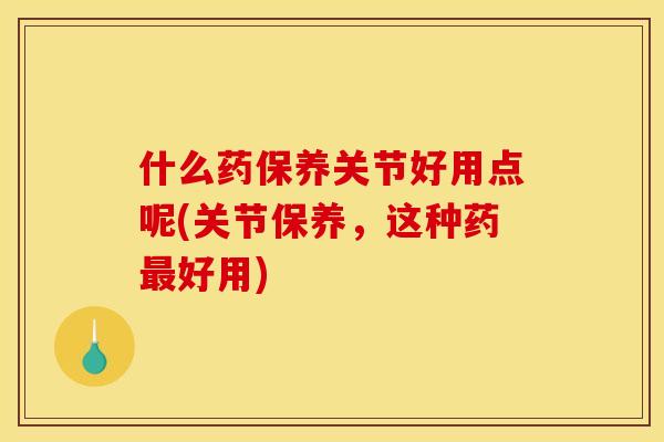 什么药保养关节好用点呢(关节保养，这种药最好用)