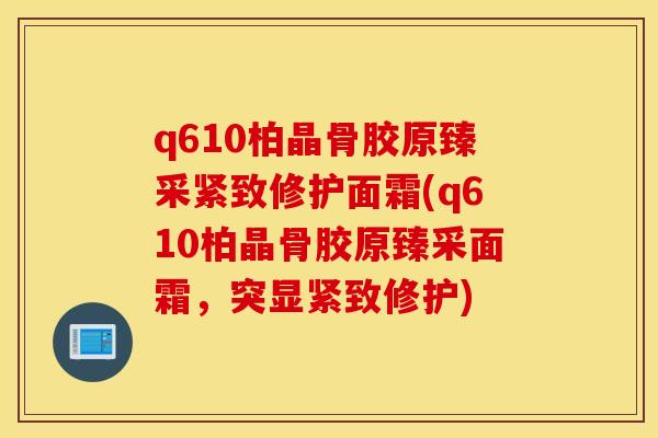 q610柏晶骨胶原臻采紧致修护面霜(q610柏晶骨胶原臻采面霜，突显紧致修护)