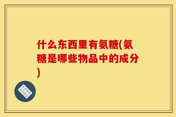 什么东西里有氨糖(氨糖是哪些物品中的成分)