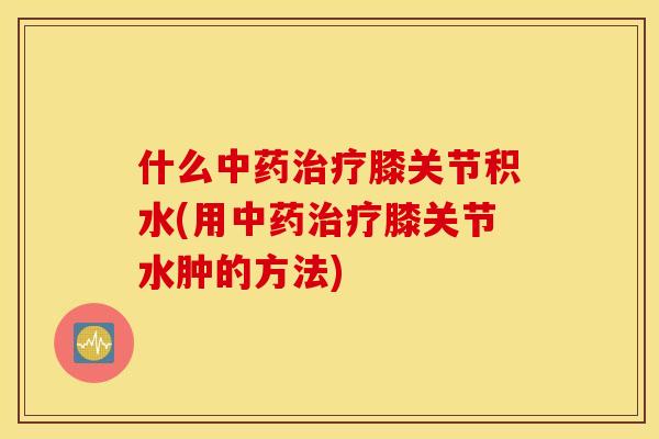 什么中药治疗膝关节积水(用中药治疗膝关节水肿的方法)