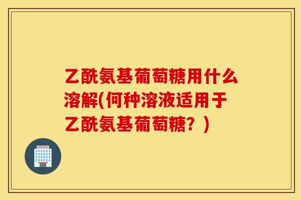 乙酰氨基葡萄糖用什么溶解(何种溶液适用于乙酰氨基葡萄糖？)