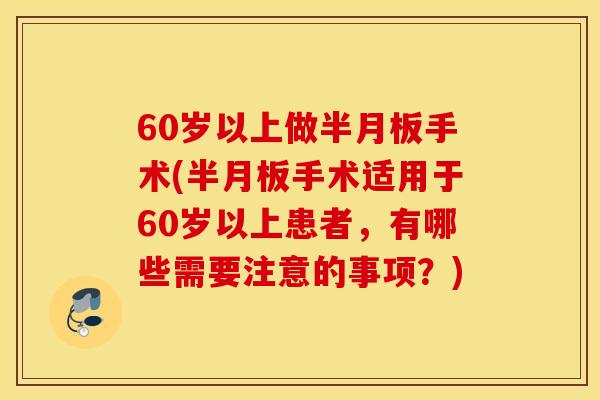 60岁以上做半月板手术(半月板手术适用于60岁以上患者，有哪些需要注意的事项？)