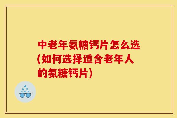 中老年氨糖钙片怎么选(如何选择适合老年人的氨糖钙片)