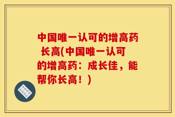 中国唯一认可的增高药 长高(中国唯一认可的增高药:成长佳,能帮你长高!) 中国唯一认可的增高药 长高(中国唯一认可的增高药:成长佳,能帮你长高!)