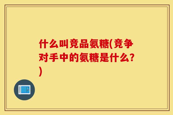什么叫竞品氨糖(竞争对手中的氨糖是什么？)