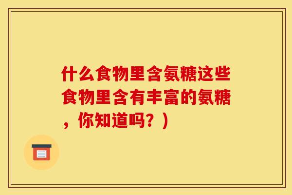 什么食物里含氨糖这些食物里含有丰富的氨糖,你知道吗?) 什么食物里含氨糖这些食物里含有丰富的氨糖,你知道吗?)