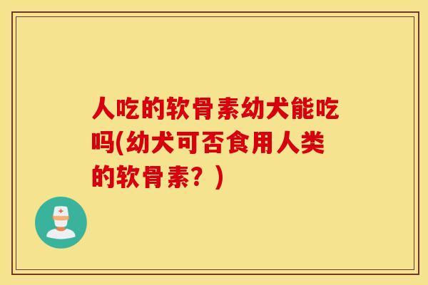 人吃的软骨素幼犬能吃吗(幼犬可否食用人类的软骨素？)