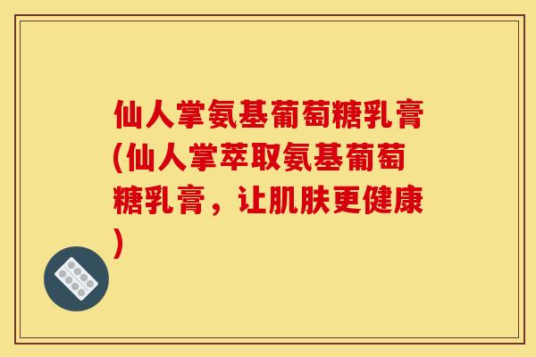 仙人掌氨基葡萄糖乳膏(仙人掌萃取氨基葡萄糖乳膏，让肌肤更健康)