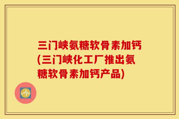 三门峡氨糖软骨素加钙(三门峡化工厂推出氨糖软骨素加钙产品)