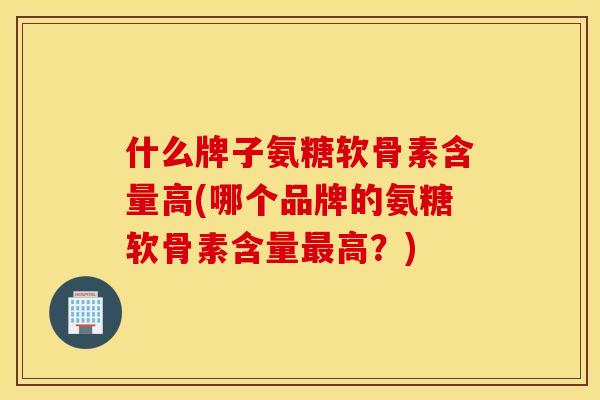 什么牌子氨糖软骨素含量高(哪个品牌的氨糖软骨素含量最高？)