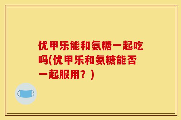 优甲乐能和氨糖一起吃吗(优甲乐和氨糖能否一起服用？)