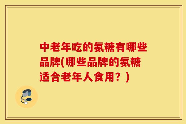 中老年吃的氨糖有哪些品牌(哪些品牌的氨糖适合老年人食用？)