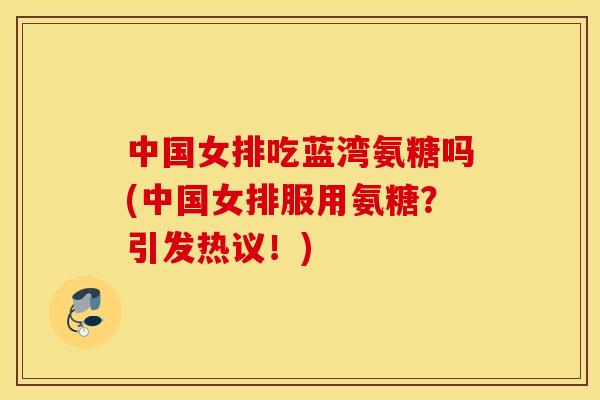 中国女排吃蓝湾氨糖吗(中国女排服用氨糖？引发热议！)