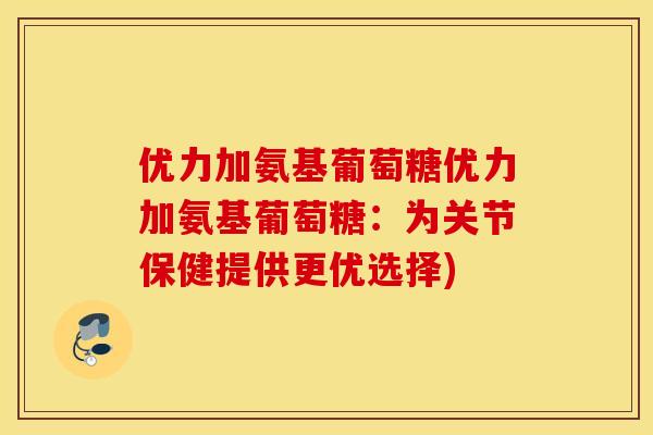 优力加氨基葡萄糖优力加氨基葡萄糖：为关节保健提供更优选择)