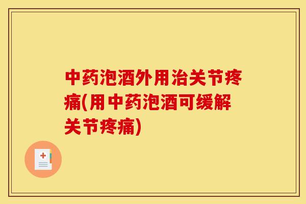 中药泡酒外用治关节疼痛(用中药泡酒可缓解关节疼痛)