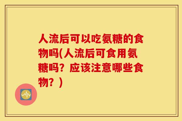 人流后可以吃氨糖的食物吗(人流后可食用氨糖吗？应该注意哪些食物？)