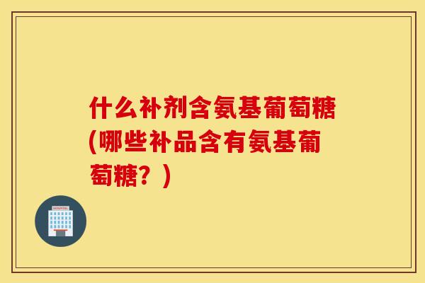 什么补剂含氨基葡萄糖(哪些补品含有氨基葡萄糖？)