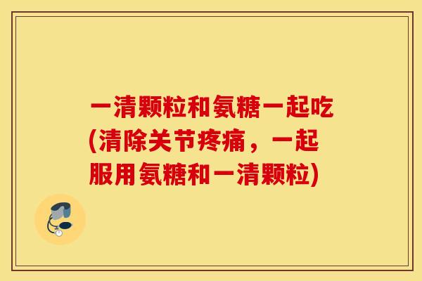一清颗粒和氨糖一起吃(清除关节疼痛，一起服用氨糖和一清颗粒)