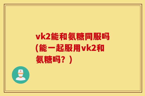 vk2能和氨糖同服吗(能一起服用vk2和氨糖吗？)