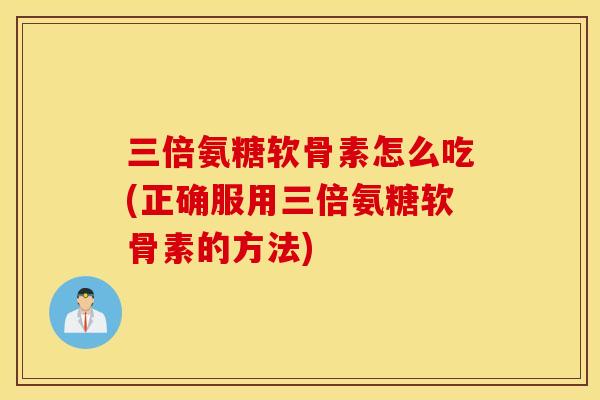 三倍氨糖软骨素怎么吃(正确服用三倍氨糖软骨素的方法)