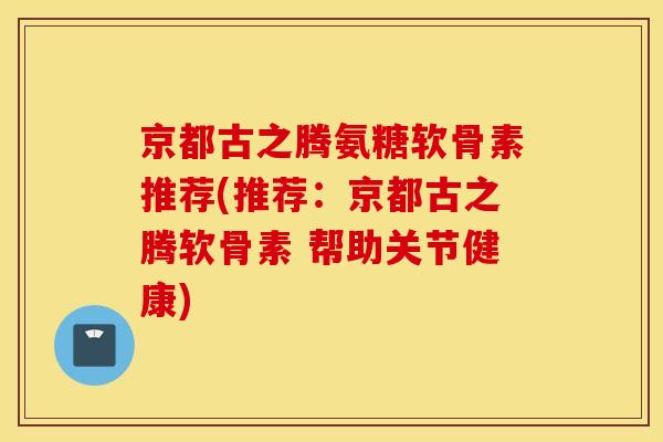 京都古之腾氨糖软骨素推荐(推荐:京都古之腾软骨素 帮助关节健康) 京都古之腾氨糖软骨素推荐(推荐:京都古之腾软骨素 帮助关节健康)