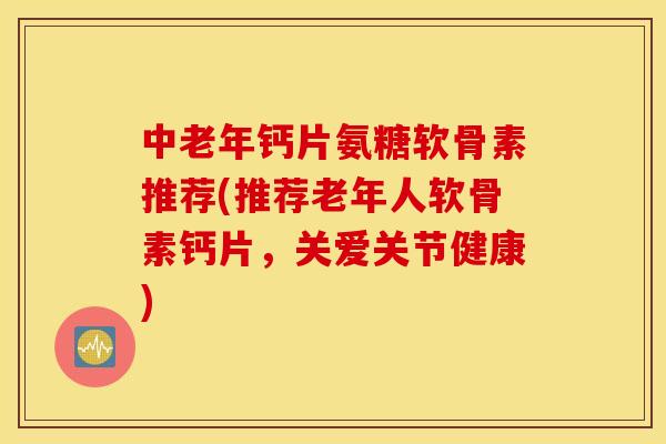 中老年钙片氨糖软骨素推荐(推荐老年人软骨素钙片，关爱关节健康)