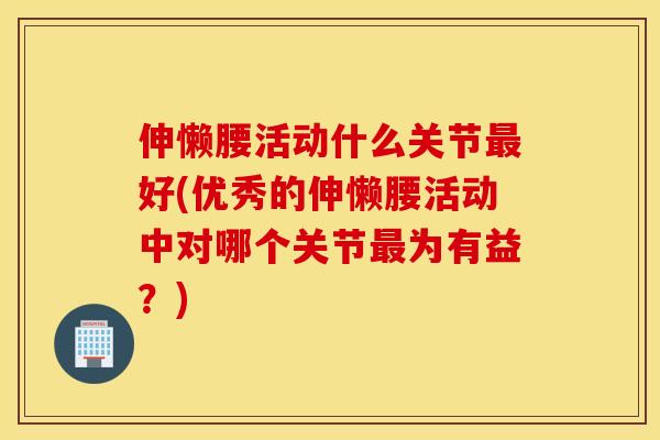 伸懒腰活动什么关节最好(优秀的伸懒腰活动中对哪个关节最为有益?) 伸懒腰活动什么关节最好(优秀的伸懒腰活动中对哪个关节最为有益?)