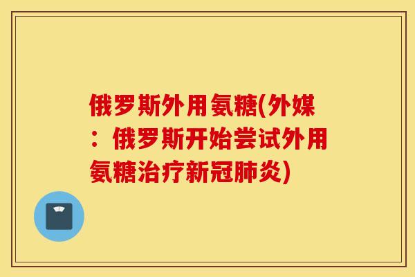 俄罗斯外用氨糖(外媒：俄罗斯开始尝试外用氨糖治疗新冠肺炎)