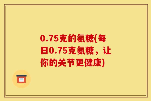 0.75克的氨糖(每日0.75克氨糖，让你的关节更健康)