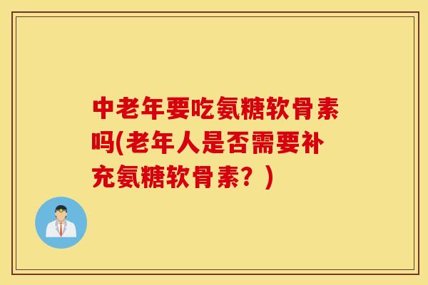 中老年要吃氨糖软骨素吗(老年人是否需要补充氨糖软骨素？)