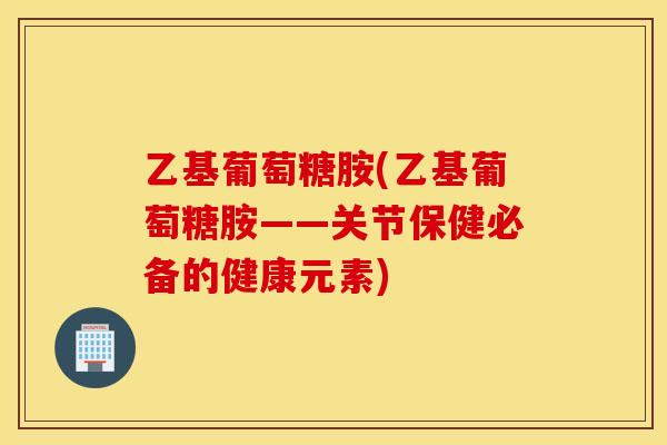 乙基葡萄糖胺(乙基葡萄糖胺——关节保健必备的健康元素)
