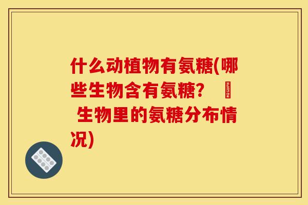 什么动植物有氨糖(哪些生物含有氨糖? – 生物里的氨糖分布情况) 什么动植物有氨糖(哪些生物含有氨糖? – 生物里的氨糖分布情况)