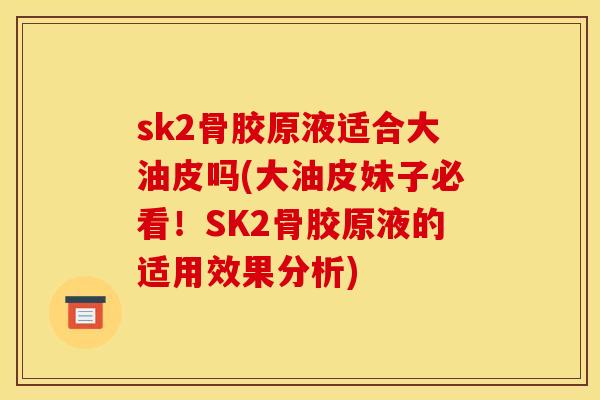 sk2骨胶原液适合大油皮吗(大油皮妹子必看！SK2骨胶原液的适用效果分析)