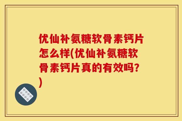 优仙补氨糖软骨素钙片怎么样(优仙补氨糖软骨素钙片真的有效吗？)