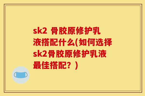 sk2 骨胶原修护乳液搭配什么(如何选择sk2骨胶原修护乳液最佳搭配？)