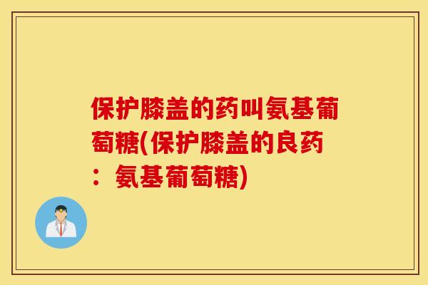 保护膝盖的药叫氨基葡萄糖(保护膝盖的良药：氨基葡萄糖)