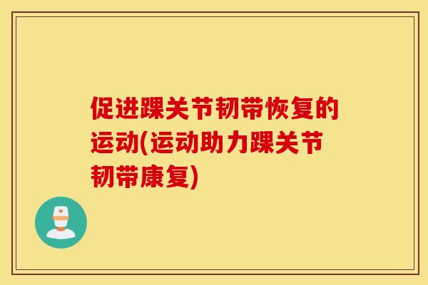 促进踝关节韧带恢复的运动(运动助力踝关节韧带康复)
