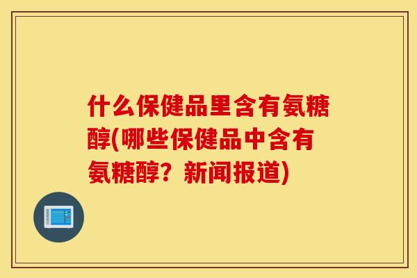 什么保健品里含有氨糖醇(哪些保健品中含有氨糖醇？新闻报道)
