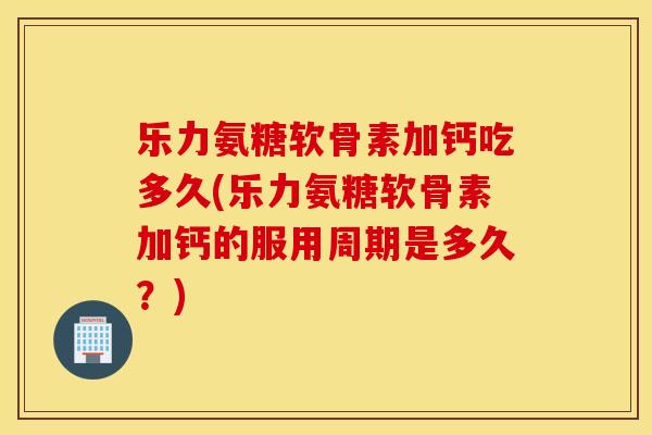 乐力氨糖软骨素加钙吃多久(乐力氨糖软骨素加钙的服用周期是多久？)