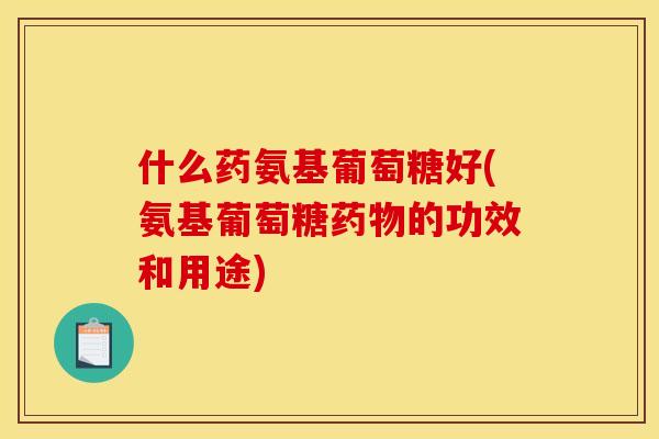 什么药氨基葡萄糖好(氨基葡萄糖药物的功效和用途)