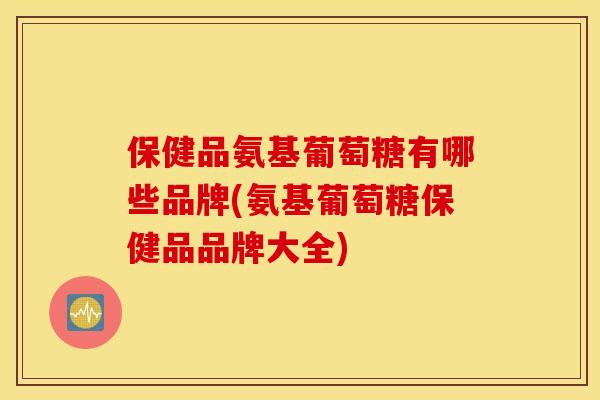 保健品氨基葡萄糖有哪些品牌(氨基葡萄糖保健品品牌大全)