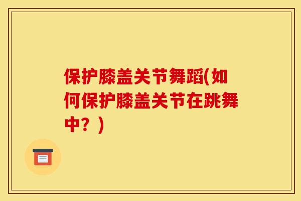 保护膝盖关节舞蹈(如何保护膝盖关节在跳舞中？)
